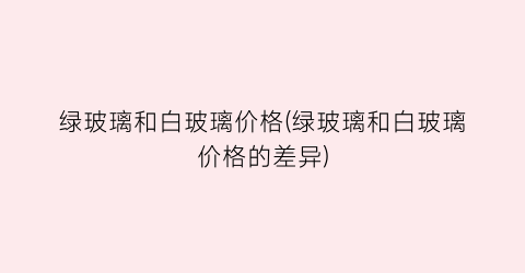 绿玻璃和白玻璃价格(绿玻璃和白玻璃价格的差异)