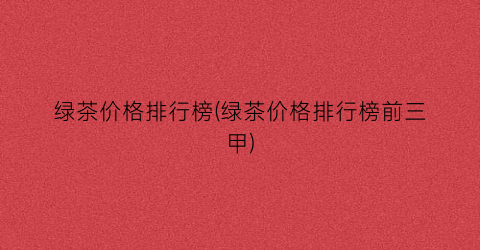 绿茶价格排行榜(绿茶价格排行榜前三甲)
