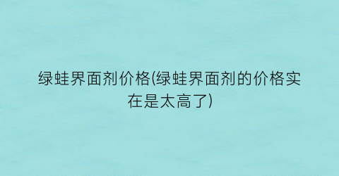绿蛙界面剂价格(绿蛙界面剂的价格实在是太高了)
