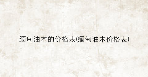 “缅甸油木的价格表(缅甸油木价格表)