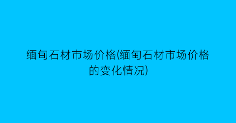 缅甸石材市场价格(缅甸石材市场价格的变化情况)