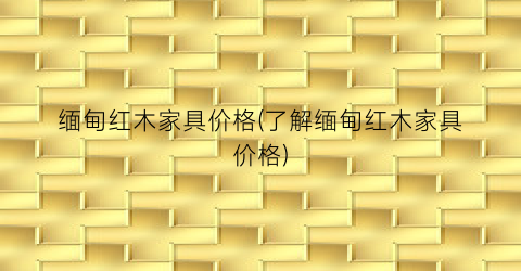 缅甸红木家具价格(了解缅甸红木家具价格)