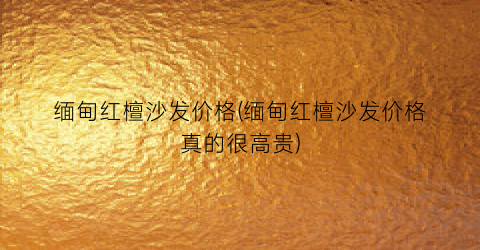 缅甸红檀沙发价格(缅甸红檀沙发价格真的很高贵)
