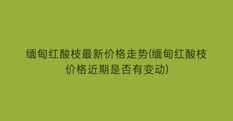 缅甸红酸枝最新价格走势(缅甸红酸枝价格近期是否有变动)