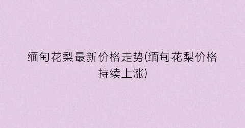 “缅甸花梨最新价格走势(缅甸花梨价格持续上涨)