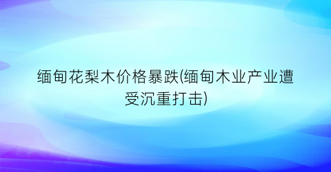 缅甸花梨木价格暴跌(缅甸木业产业遭受沉重打击)