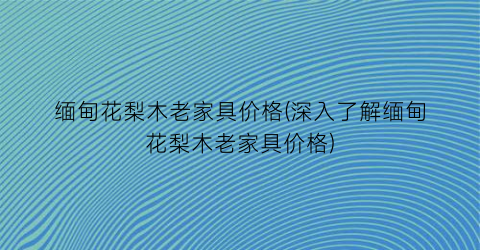 缅甸花梨木老家具价格(深入了解缅甸花梨木老家具价格)