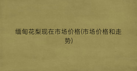 缅甸花梨现在市场价格(市场价格和走势)