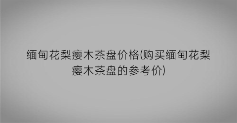 “缅甸花梨瘿木茶盘价格(购买缅甸花梨瘿木茶盘的参考价)