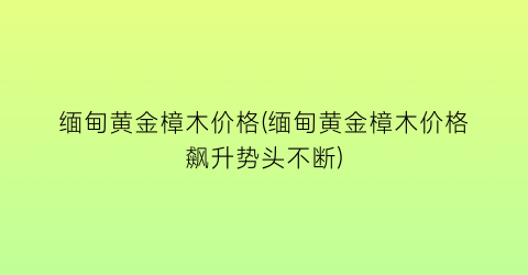缅甸黄金樟木价格(缅甸黄金樟木价格飙升势头不断)