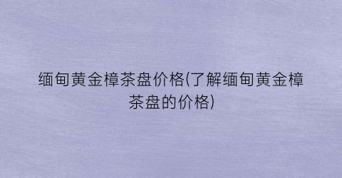 缅甸黄金樟茶盘价格(了解缅甸黄金樟茶盘的价格)