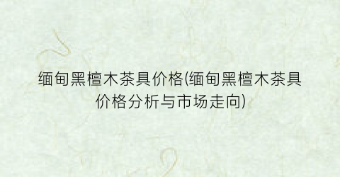 缅甸黑檀木茶具价格(缅甸黑檀木茶具价格分析与市场走向)
