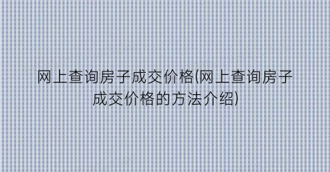 “网上查询房子成交价格(网上查询房子成交价格的方法介绍)