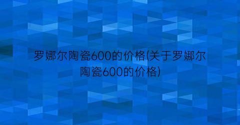 罗娜尔陶瓷600的价格(关于罗娜尔陶瓷600的价格)