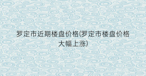 罗定市近期楼盘价格(罗定市楼盘价格大幅上涨)