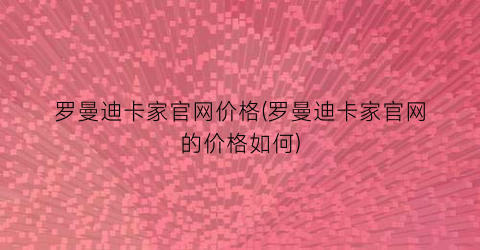 罗曼迪卡家官网价格(罗曼迪卡家官网的价格如何)