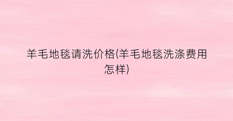 羊毛地毯请洗价格(羊毛地毯洗涤费用怎样)