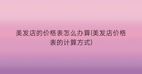 “美发店的价格表怎么办算(美发店价格表的计算方式)