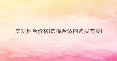 美发柜台价格(选择合适的购买方案)