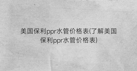 美国保利ppr水管价格表(了解美国保利ppr水管价格表)