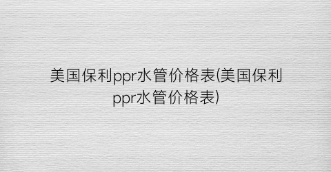 美国保利ppr水管价格表(美国保利ppr水管价格表)