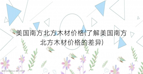 美国南方北方木材价格(了解美国南方北方木材价格的差异)