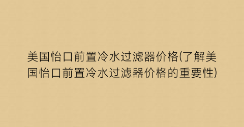 美国怡口前置冷水过滤器价格(了解美国怡口前置冷水过滤器价格的重要性)