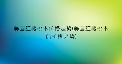 美国红樱桃木价格走势(美国红樱桃木的价格趋势)
