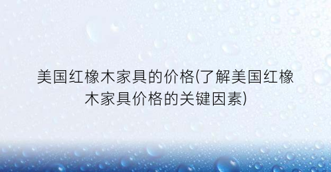 美国红橡木家具的价格(了解美国红橡木家具价格的关键因素)
