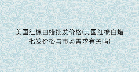 美国红橡白蜡批发价格(美国红橡白蜡批发价格与市场需求有关吗)