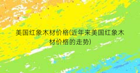 美国红象木材价格(近年来美国红象木材价格的走势)