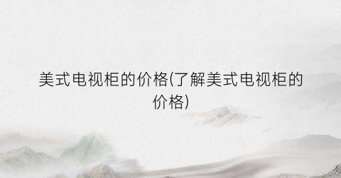 美式电视柜的价格(了解美式电视柜的价格)