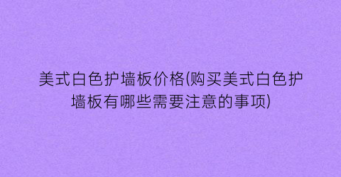 美式白色护墙板价格(购买美式白色护墙板有哪些需要注意的事项)