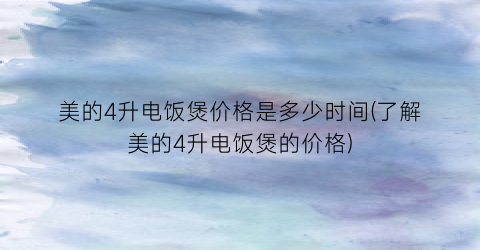 美的4升电饭煲价格是多少时间(了解美的4升电饭煲的价格)