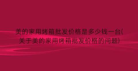 美的家用烤箱批发价格是多少钱一台(关于美的家用烤箱批发价格的问题)