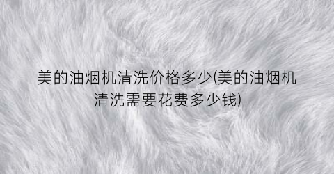 美的油烟机清洗价格多少(美的油烟机清洗需要花费多少钱)