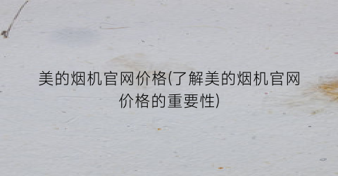 美的烟机官网价格(了解美的烟机官网价格的重要性)