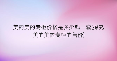 美的美的专柜价格是多少钱一套(探究美的美的专柜的售价)