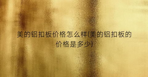 美的铝扣板价格怎么样(美的铝扣板的价格是多少)
