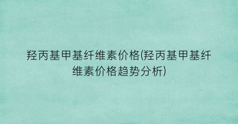 羟丙基甲基纤维素价格(羟丙基甲基纤维素价格趋势分析)