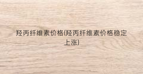 羟丙纤维素价格(羟丙纤维素价格稳定上涨)