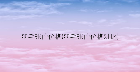 羽毛球的价格(羽毛球的价格对比)