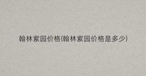 翰林紫园价格(翰林紫园价格是多少)