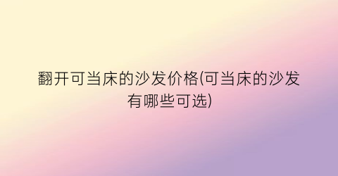 翻开可当床的沙发价格(可当床的沙发有哪些可选)