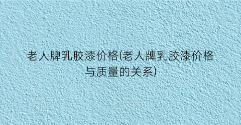 老人牌乳胶漆价格(老人牌乳胶漆价格与质量的关系)