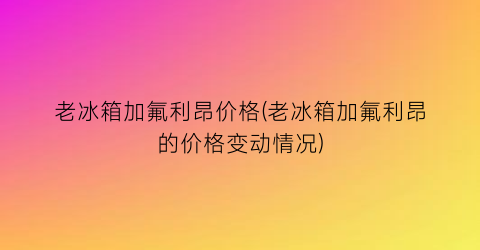 老冰箱加氟利昂价格(老冰箱加氟利昂的价格变动情况)