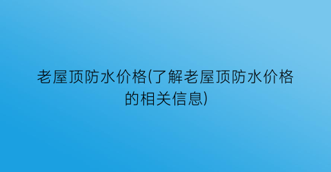 老屋顶防水价格(了解老屋顶防水价格的相关信息)