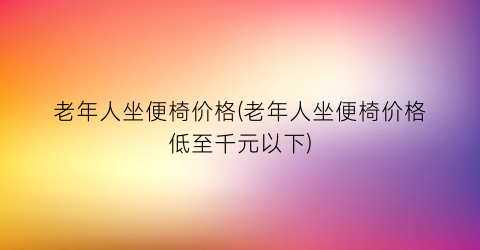 老年人坐便椅价格(老年人坐便椅价格低至千元以下)