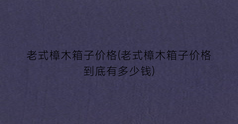 “老式樟木箱子价格(老式樟木箱子价格到底有多少钱)