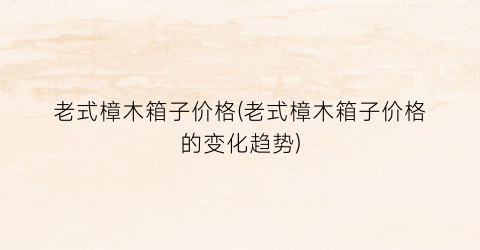 老式樟木箱子价格(老式樟木箱子价格的变化趋势)